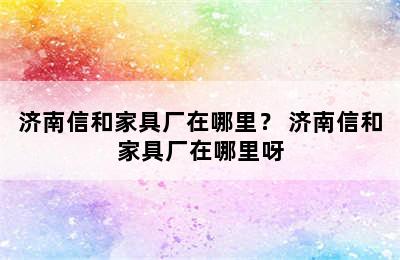 济南信和家具厂在哪里？ 济南信和家具厂在哪里呀